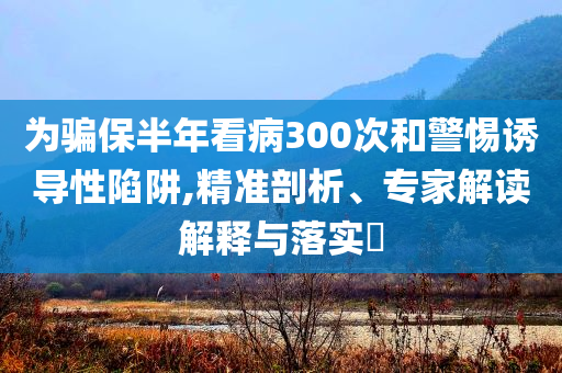 為騙保半年看病300次和警惕誘導(dǎo)性陷阱,精準(zhǔn)剖析、專家解讀解釋與落實?