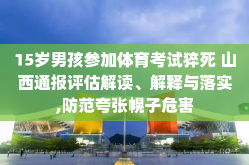 15歲男孩參加體育考試猝死 山西通報(bào)評(píng)估解讀、解釋與落實(shí),防范夸張幌子危害