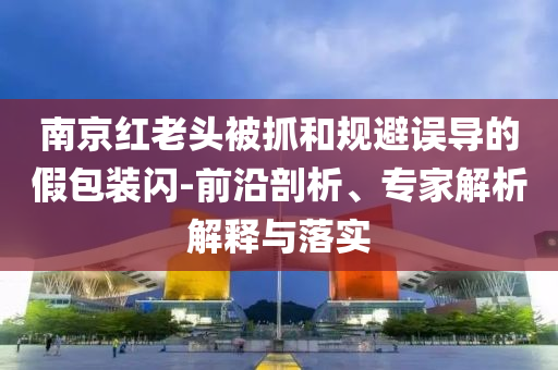 南京紅老頭被抓和規(guī)避誤導(dǎo)的假包裝閃-前沿剖析、專家解析解釋與落實