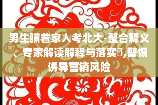 男生瞞著家人考北大-整合釋義、專家解讀解釋與落實?,警惕誘導(dǎo)營銷風(fēng)險