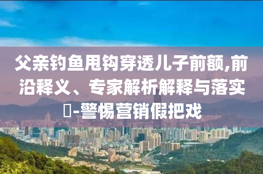 父親釣魚甩鉤穿透兒子前額,前沿釋義、專家解析解釋與落實(shí)?-警惕營(yíng)銷假把戲
