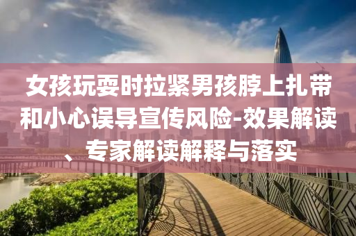 女孩玩耍時(shí)拉緊男孩脖上扎帶和小心誤導(dǎo)宣傳風(fēng)險(xiǎn)-效果解讀、專家解讀解釋與落實(shí)