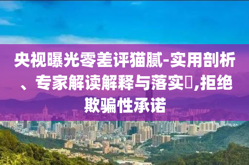 央視曝光零差評(píng)貓膩-實(shí)用剖析、專家解讀解釋與落實(shí)?,拒絕欺騙性承諾