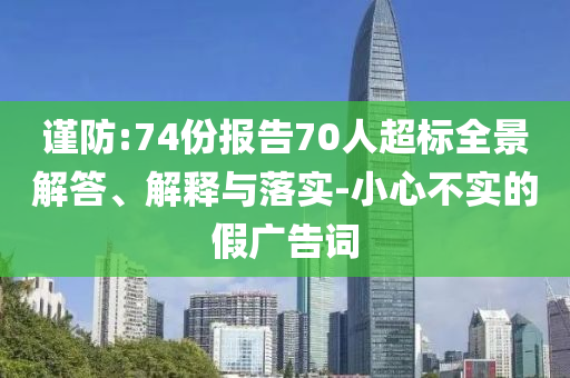 謹(jǐn)防:74份報(bào)告70人超標(biāo)全景解答、解釋與落實(shí)-小心不實(shí)的假?gòu)V告詞
