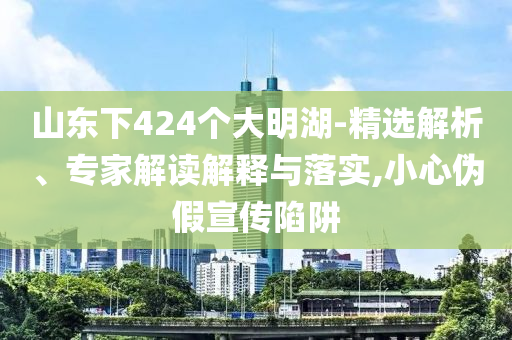 山東下424個大明湖-精選解析、專家解讀解釋與落實,小心偽假宣傳陷阱