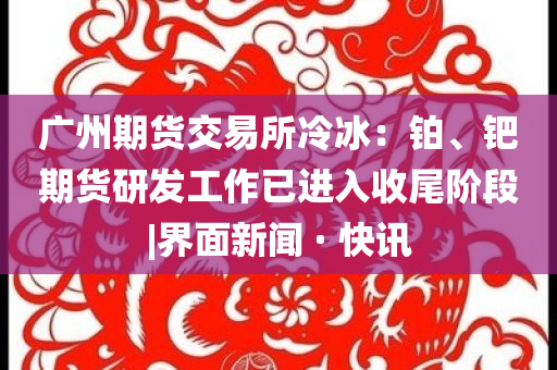 廣州期貨交易所冷冰：鉑、鈀期貨研發(fā)工作已進(jìn)入收尾階段|界面新聞 · 快訊