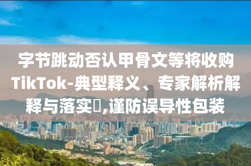 字節(jié)跳動否認甲骨文等將收購TikTok-典型釋義、專家解析解釋與落實?,謹防誤導性包裝