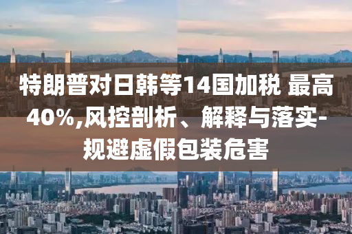 特朗普對日韓等14國加稅 最高40%,風控剖析、解釋與落實-規(guī)避虛假包裝危害