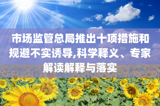 市場監(jiān)管總局推出十項措施和規(guī)避不實誘導,科學釋義、專家解讀解釋與落實