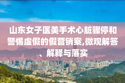 山東女子醫(yī)美手術心臟驟停和警惕虛假的假營銷案,微觀解答、解釋與落實