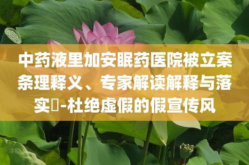 中藥液里加安眠藥醫(yī)院被立案條理釋義、專家解讀解釋與落實(shí)?-杜絕虛假的假宣傳風(fēng)