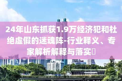 24年山東抓獲1.9萬經(jīng)濟(jì)犯和杜絕虛假的迷魂陣-行業(yè)釋義、專家解析解釋與落實?