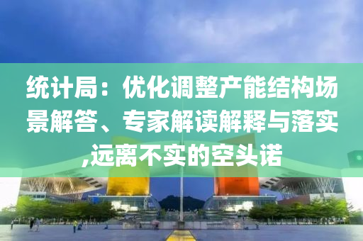 統(tǒng)計局：優(yōu)化調(diào)整產(chǎn)能結(jié)構(gòu)場景解答、專家解讀解釋與落實,遠(yuǎn)離不實的空頭諾