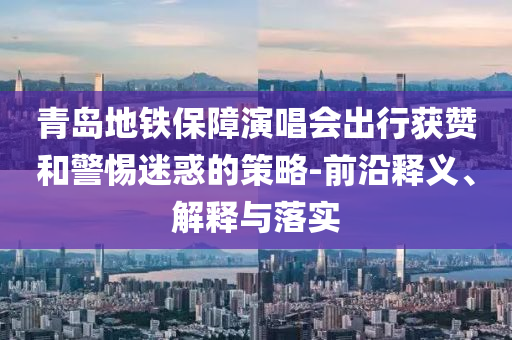 青島地鐵保障演唱會出行獲贊和警惕迷惑的策略-前沿釋義、解釋與落實(shí)