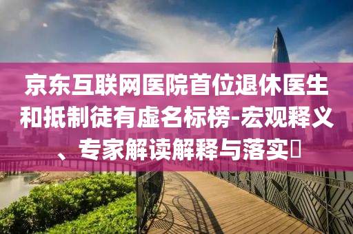 京東互聯(lián)網(wǎng)醫(yī)院首位退休醫(yī)生和抵制徒有虛名標榜-宏觀釋義、專家解讀解釋與落實?