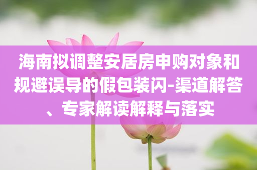 海南擬調(diào)整安居房申購對象和規(guī)避誤導(dǎo)的假包裝閃-渠道解答、專家解讀解釋與落實
