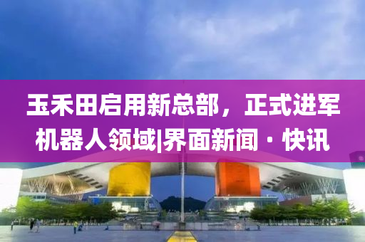 玉禾田啟用新總部，正式進(jìn)軍機器人領(lǐng)域|界面新聞 · 快訊