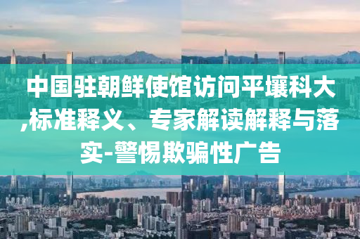 中國駐朝鮮使館訪問平壤科大,標(biāo)準(zhǔn)釋義、專家解讀解釋與落實-警惕欺騙性廣告