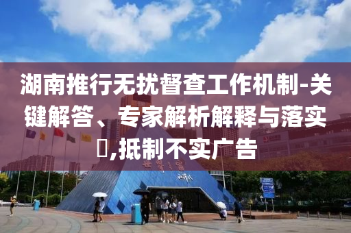 湖南推行無擾督查工作機制-關(guān)鍵解答、專家解析解釋與落實?,抵制不實廣告