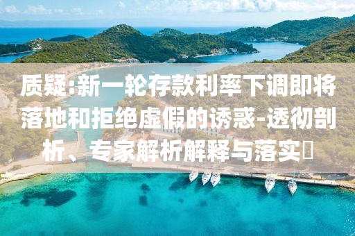 質(zhì)疑:新一輪存款利率下調(diào)即將落地和拒絕虛假的誘惑-透徹剖析、專家解析解釋與落實?