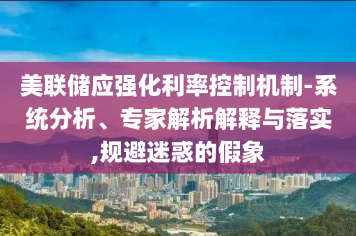 美聯(lián)儲應(yīng)強化利率控制機制-系統(tǒng)分析、專家解析解釋與落實,規(guī)避迷惑的假象