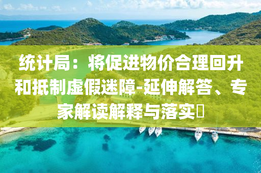 統(tǒng)計(jì)局：將促進(jìn)物價(jià)合理回升和抵制虛假迷障-延伸解答、專家解讀解釋與落實(shí)?