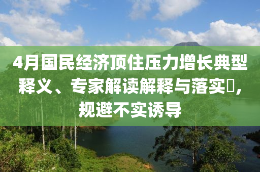 4月國民經(jīng)濟(jì)頂住壓力增長典型釋義、專家解讀解釋與落實(shí)?,規(guī)避不實(shí)誘導(dǎo)