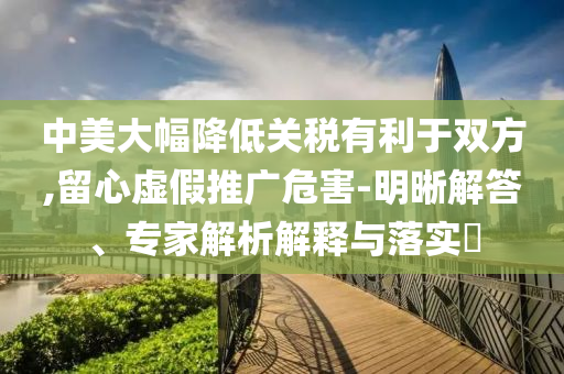 中美大幅降低關(guān)稅有利于雙方,留心虛假推廣危害-明晰解答、專(zhuān)家解析解釋與落實(shí)?