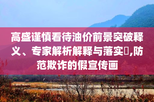 高盛謹(jǐn)慎看待油價(jià)前景突破釋義、專(zhuān)家解析解釋與落實(shí)?,防范欺詐的假宣傳畫(huà)