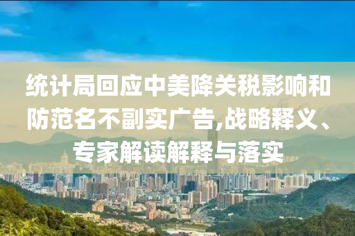 統(tǒng)計局回應中美降關稅影響和防范名不副實廣告,戰(zhàn)略釋義、專家解讀解釋與落實