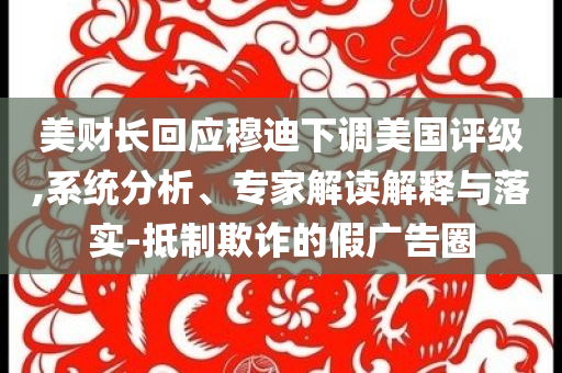 美財長回應(yīng)穆迪下調(diào)美國評級,系統(tǒng)分析、專家解讀解釋與落實-抵制欺詐的假廣告圈