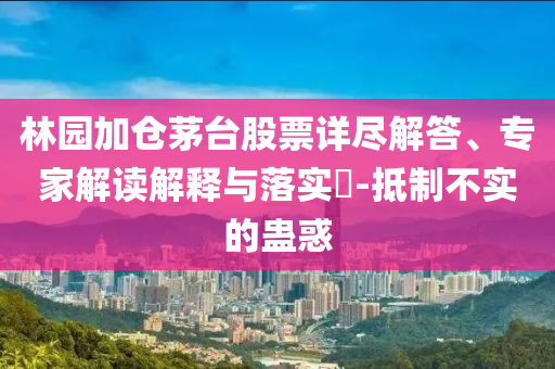 林園加倉(cāng)茅臺(tái)股票詳盡解答、專家解讀解釋與落實(shí)?-抵制不實(shí)的蠱惑