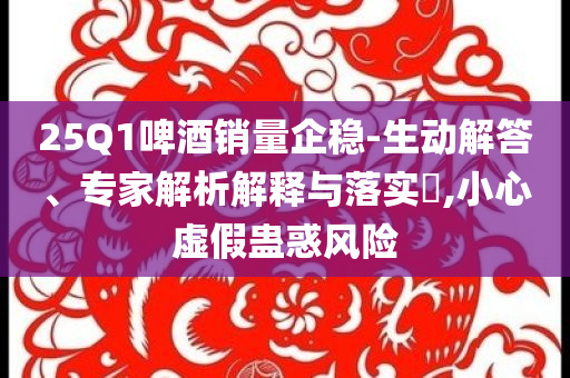 25Q1啤酒銷量企穩(wěn)-生動(dòng)解答、專家解析解釋與落實(shí)?,小心虛假蠱惑風(fēng)險(xiǎn)
