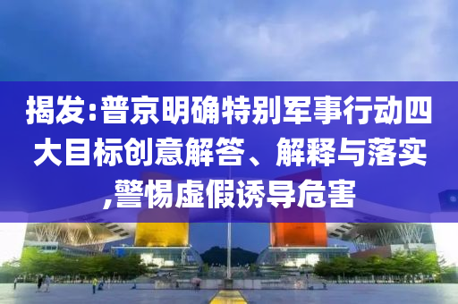 揭發(fā):普京明確特別軍事行動(dòng)四大目標(biāo)創(chuàng)意解答、解釋與落實(shí),警惕虛假誘導(dǎo)危害