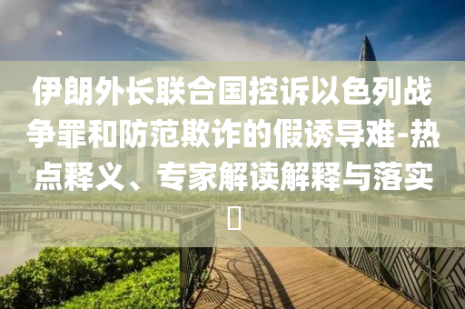 伊朗外長聯(lián)合國控訴以色列戰(zhàn)爭罪和防范欺詐的假誘導難-熱點釋義、專家解讀解釋與落實?