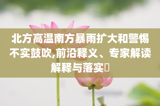 北方高溫南方暴雨擴大和警惕不實鼓吹,前沿釋義、專家解讀解釋與落實?