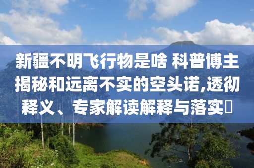 新疆不明飛行物是啥 科普博主揭秘和遠離不實的空頭諾,透徹釋義、專家解讀解釋與落實?