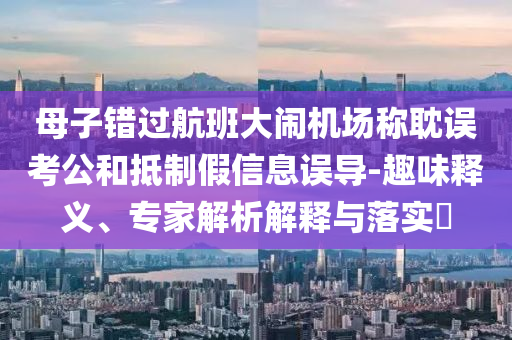 母子錯(cuò)過(guò)航班大鬧機(jī)場(chǎng)稱耽誤考公和抵制假信息誤導(dǎo)-趣味釋義、專家解析解釋與落實(shí)?