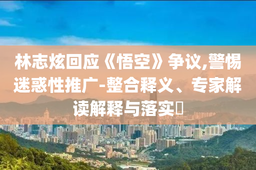 林志炫回應(yīng)《悟空》爭(zhēng)議,警惕迷惑性推廣-整合釋義、專家解讀解釋與落實(shí)?