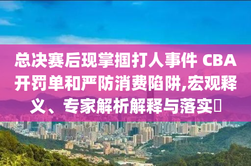 總決賽后現(xiàn)掌摑打人事件 CBA開罰單和嚴(yán)防消費(fèi)陷阱,宏觀釋義、專家解析解釋與落實(shí)?