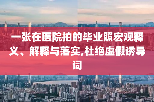 一張?jiān)卺t(yī)院拍的畢業(yè)照宏觀釋義、解釋與落實(shí),杜絕虛假誘導(dǎo)詞