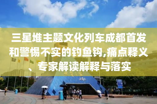 三星堆主題文化列車成都首發(fā)和警惕不實(shí)的釣魚鉤,痛點(diǎn)釋義、專家解讀解釋與落實(shí)