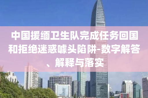 中國援緬衛(wèi)生隊(duì)完成任務(wù)回國和拒絕迷惑噱頭陷阱-數(shù)字解答、解釋與落實(shí)