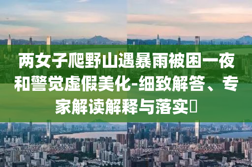 兩女子爬野山遇暴雨被困一夜和警覺虛假美化-細(xì)致解答、專家解讀解釋與落實(shí)?