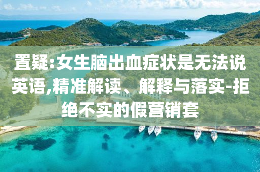 置疑:女生腦出血癥狀是無法說英語,精準(zhǔn)解讀、解釋與落實(shí)-拒絕不實(shí)的假營銷套