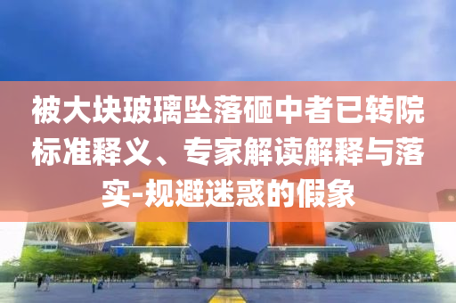 被大塊玻璃墜落砸中者已轉(zhuǎn)院標(biāo)準(zhǔn)釋義、專家解讀解釋與落實(shí)-規(guī)避迷惑的假象