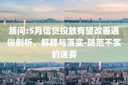 質(zhì)問:5月信貸投放有望改善通俗剖析、解釋與落實-防范不實的迷霧