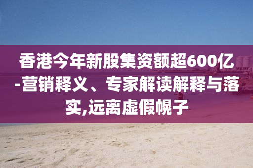 香港今年新股集資額超600億-營(yíng)銷釋義、專家解讀解釋與落實(shí),遠(yuǎn)離虛假幌子