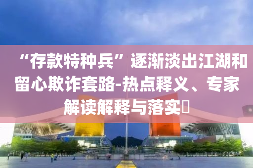 “存款特種兵”逐漸淡出江湖和留心欺詐套路-熱點釋義、專家解讀解釋與落實?
