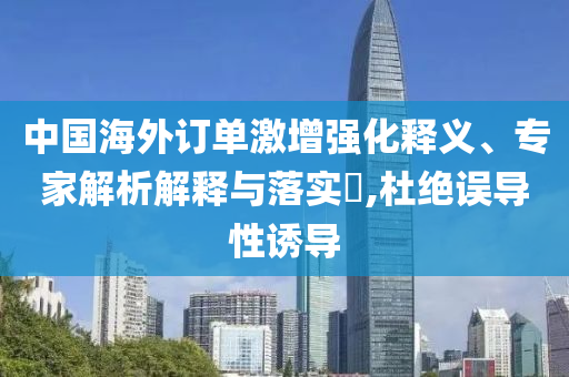 中國海外訂單激增強化釋義、專家解析解釋與落實?,杜絕誤導(dǎo)性誘導(dǎo)